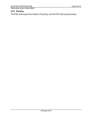 BLUETOOTH SPECIFICATION Page 39 of 41
Phone Book Access Profile (PBAP)
26 August 2010
8.2.2 Bonding
The PSE shall support the initiation of bonding, and the PCE shall accept bonding.
 