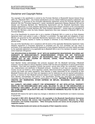 BLUETOOTH SPECIFICATION Page 4 of 41
Phone Book Access Profile (PBAP)
26 August 2010
Disclaimer and Copyright Notice
The copyright in this specification is owned by the Promoter Members of Bluetooth® Special Interest Group
(SIG), Inc. (“Bluetooth SIG”). Use of these specifications and any related intellectual property (collectively, the
“Specification”), is governed by the Promoters Membership Agreement among the Promoter Members and
Bluetooth SIG (the “Promoters Agreement”), certain membership agreements between Bluetooth SIG and its
Adopter and Associate Members (the “Membership Agreements”) and the Bluetooth Specification Early
Adopters Agreements (1.2 Early Adopters Agreements) among Early Adopter members of the unincorporated
Bluetooth SIG and the Promoter Members (the “Early Adopters Agreement”). Certain rights and obligations of
the Promoter Members under the Early Adopters Agreements have been assigned to Bluetooth SIG by the
Promoter Members.
Use of the Specification by anyone who is not a member of Bluetooth SIG or a party to an Early Adopters
Agreement (each such person or party, a “Member”) is prohibited. The legal rights and obligations of each
Member are governed by their applicable Membership Agreement, Early Adopters Agreement or Promoters
Agreement. No license, express or implied, by estoppel or otherwise, to any intellectual property rights are
granted herein.
Any use of the Specification not in compliance with the terms of the applicable Membership Agreement, Early
Adopters Agreement or Promoters Agreement is prohibited and any such prohibited use may result in
termination of the applicable Membership Agreement or Early Adopters Agreement and other liability permitted
by the applicable agreement or by applicable law to Bluetooth SIG or any of its members for patent, copyright
and/or trademark infringement.
THE SPECIFICATION IS PROVIDED “AS IS” WITH NO WARRANTIES WHATSOEVER, INCLUDING ANY
WARRANTY OF MERCHANTABILITY, NONINFRINGEMENT, FITNESS FOR ANY PARTICULAR
PURPOSE, SATISFACTORY QUALITY, OR REASONABLE SKILL OR CARE, OR ANY WARRANTY
ARISING OUT OF ANY COURSE OF DEALING, USAGE, TRADE PRACTICE, PROPOSAL,
SPECIFICATION OR SAMPLE.
Each Member hereby acknowledges that products equipped with the Bluetooth technology ("Bluetooth
products") may be subject to various regulatory controls under the laws and regulations of various governments
worldwide. Such laws and regulatory controls may govern, among other things, the combination, operation,
use, implementation and distribution of Bluetooth products. Examples of such laws and regulatory controls
include, but are not limited to, airline regulatory controls, telecommunications regulations, technology transfer
controls and health and safety regulations. Each Member is solely responsible for the compliance by their
Bluetooth Products with any such laws and regulations and for obtaining any and all required authorizations,
permits, or licenses for their Bluetooth products related to such regulations within the applicable jurisdictions.
Each Member acknowledges that nothing in the Specification provides any information or assistance in
connection with securing such compliance, authorizations or licenses. NOTHING IN THE SPECIFICATION
CREATES ANY WARRANTIES, EITHER EXPRESS OR IMPLIED, REGARDING SUCH LAWS OR
REGULATIONS.
ALL LIABILITY, INCLUDING LIABILITY FOR INFRINGEMENT OF ANY INTELLECTUAL PROPERTY
RIGHTS OR FOR NONCOMPLIANCE WITH LAWS, RELATING TO USE OF THE SPECIFICATION IS
EXPRESSLY DISCLAIMED. BY USE OF THE SPECIFICATION, EACH MEMBER EXPRESSLY WAIVES
ANY CLAIM AGAINST BLUETOOTH SIG AND ITS PROMOTER MEMBERS RELATED TO USE OF THE
SPECIFICATION.
Bluetooth SIG reserve the right to adopt any changes or alterations to the Specification as it deems necessary
or appropriate.
Copyright © 2001–2010. Bluetooth SIG Inc. All copyrights in the Bluetooth Specifications themselves
are owned by Ericsson AB, Lenovo, Intel Corporation, Microsoft Corporation, Motorola, Inc., Nokia
Corporation, and Toshiba Corporation. *Other third-party brands and names are the property of their
respective owners.
*Other third-party brands and names are the property of their respective owners.
 