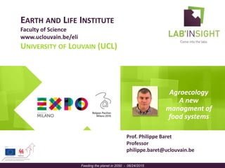 EARTH AND LIFE INSTITUTE
Faculty of Science
www.uclouvain.be/eli
UNIVERSITY OF LOUVAIN (UCL)
Agroecology
A new
managment of
food systems
Feeding the planet in 2050 - 06/24/2015
Prof. Philippe Baret
Professor
philippe.baret@uclouvain.be
portrait
 