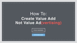 Create Value Add
Not Value Ad(vertising)
How To:
P H I N B A R N E S
@ P H I N E A S B
 