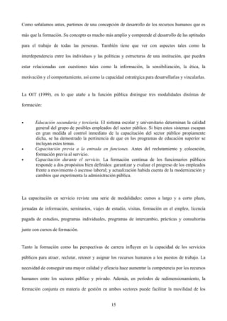 Como señalamos antes, partimos de una concepción de desarrollo de los recursos humanos que es
más que la formación. Su concepto es mucho más amplio y comprende el desarrollo de las aptitudes
para el trabajo de todas las personas. También tiene que ver con aspectos tales como la
interdependencia entre los individuos y las políticas y estructuras de una institución, que pueden
estar relacionadas con cuestiones tales como la información, la sensibilización, la ética, la
motivación y el comportamiento, así como la capacidad estratégica para desarrollarlas y vincularlas.
La OIT (1999), en lo que atañe a la función pública distingue tres modalidades distintas de
formación:
• Educación secundaria y terciaria. El sistema escolar y universitario determinan la calidad
general del grupo de posibles empleados del sector público. Si bien estos sistemas escapan
en gran medida al control inmediato de la capacitación del sector público propiamente
dicha, se ha demostrado la pertinencia de que en los programas de educación superior se
incluyan estos temas.
• Capacitación previa a la entrada en funciones. Antes del reclutamiento y colocación,
formación previa al servicio.
• Capacitación durante el servicio. La formación continua de los funcionarios públicos
responde a dos propósitos bien definidos: garantizar y evaluar el progreso de los empleados
frente a movimiento ó ascenso laboral; y actualización habida cuenta de la modernización y
cambios que experimenta la administración pública.
La capacitación en servicio reviste una serie de modalidades: cursos a largo y a corto plazo,
jornadas de información, seminarios, viajes de estudio, visitas, formación en el empleo, licencia
pagada de estudios, programas individuales, programas de intercambio, prácticas y consultorías
junto con cursos de formación.
Tanto la formación como las perspectivas de carrera influyen en la capacidad de los servicios
públicos para atraer, reclutar, retener y asignar los recursos humanos a los puestos de trabajo. La
necesidad de conseguir una mayor calidad y eficacia hace aumentar la competencia por los recursos
humanos entre los sectores público y privado. Además, en períodos de redimensionamiento, la
formación conjunta en materia de gestión en ambos sectores puede facilitar la movilidad de los
15
 