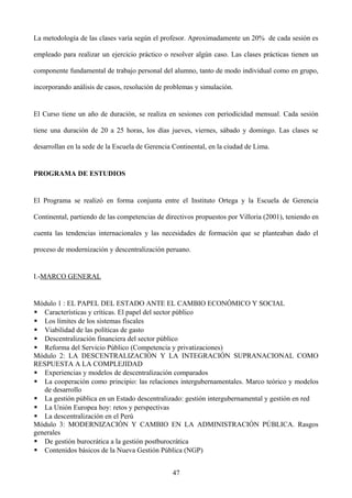 La metodología de las clases varía según el profesor. Aproximadamente un 20% de cada sesión es
empleado para realizar un ejercicio práctico o resolver algún caso. Las clases prácticas tienen un
componente fundamental de trabajo personal del alumno, tanto de modo individual como en grupo,
incorporando análisis de casos, resolución de problemas y simulación.
El Curso tiene un año de duración, se realiza en sesiones con periodicidad mensual. Cada sesión
tiene una duración de 20 a 25 horas, los días jueves, viernes, sábado y domingo. Las clases se
desarrollan en la sede de la Escuela de Gerencia Continental, en la ciudad de Lima.
PROGRAMA DE ESTUDIOS
El Programa se realizó en forma conjunta entre el Instituto Ortega y la Escuela de Gerencia
Continental, partiendo de las competencias de directivos propuestos por Villoria (2001), teniendo en
cuenta las tendencias internacionales y las necesidades de formación que se planteaban dado el
proceso de modernización y descentralización peruano.
I.-MARCO GENERAL
Módulo 1 : EL PAPEL DEL ESTADO ANTE EL CAMBIO ECONÓMICO Y SOCIAL
 Características y críticas. El papel del sector público
 Los límites de los sistemas fiscales
 Viabilidad de las políticas de gasto
 Descentralización financiera del sector público
 Reforma del Servicio Público (Competencia y privatizaciones)
Módulo 2: LA DESCENTRALIZACIÓN Y LA INTEGRACIÓN SUPRANACIONAL COMO
RESPUESTA A LA COMPLEJIDAD
 Experiencias y modelos de descentralización comparados
 La cooperación como principio: las relaciones intergubernamentales. Marco teórico y modelos
de desarrollo
 La gestión pública en un Estado descentralizado: gestión intergubernamental y gestión en red
 La Unión Europea hoy: retos y perspectivas
 La descentralización en el Perú
Módulo 3: MODERNIZACIÓN Y CAMBIO EN LA ADMINISTRACIÓN PÚBLICA. Rasgos
generales
 De gestión burocrática a la gestión postburocrática
 Contenidos básicos de la Nueva Gestión Pública (NGP)
47
 