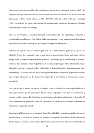 Las sesiones serán recomendadas a los participantes, pero no tienen carácter de obligatoriedad. Este
Programa incluye cuatro sesiones de tutoría presencial cada dos meses. Cada sesión tiene una
duración de 14 horas en días sábado (de 9.00 a 19.00 hrs., libre de 13.00 a 15.00 hrs.) y domingo
(9.00 a 14.00 hrs.). De manera excepcional, la segunda sesión tendrá una duración de 20 horas,
extendiéndose a la tarde del domingo.
Para que el Programa a distancia funcione, consideramos de vital importancia mantener la
comunicación con el alumno. Para facilitar dicha comunicación es muy importante que el estudiante
haga uso de los recursos tecnológicos que dispone como parte del Programa.
Partimos del supuesto que los alumnos proceden de la administración pública (es requisito de
admisión 3 años de experiencia), por lo que traen un conocimiento básico del sector público,
aunque desde su propio campo profesional y laboral. En el campo que sí consideramos es necesario
crear una base mínima común de partida es el uso de las tecnologías de la información para la
educación, más aún si nuestro modelo está basado en la comunicación e interacción entre tutor-
alumno-tutor. De allí que antes del inicio del Programa se ofrecerá un módulo propedéutico electivo
para el aprovechamiento de las nuevas tecnologías de la información y comunicación para el
aprendizaje.
Dado que si bien el uso de las nuevas tecnologías se va extendiendo de manera promisoria en el
país, consideramos que las resistencias de los adultos responden a una falta de información y
contacto con los recursos. En éste Curso, los participantes, además de aplicarlas en el desarrollo del
curso, reconocerán y aprenderán a usar las virtudes de las computadoras e internet y extender sus
aplicaciones a su medio laboral.
Como parte del Programa, nos proponemos desarrollar habilidades genéricas para el uso de nuevas
tecnologías de la información, mostrar sus virtudes y acompañar la inmersión de los alumnos en
dichos medios, a través de éste módulo propedéutico que consiste en 24 horas desarrolladas en
87
 