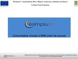 Comunitatea virtuală a IMM-urilor de succes Ministerul Întreprinderilor Mici şi Mijlocii, Comerţului şi Mediului de Afaceri Fundaţia Post Privatizare “ Asistenţă tehnică pentru dezvoltarea practicilor de e-guvernare şi promovarea utilizării tehnologiei informaţiilor şi comunicaţiilor (ICT) de către IMM-urile româneşti” 