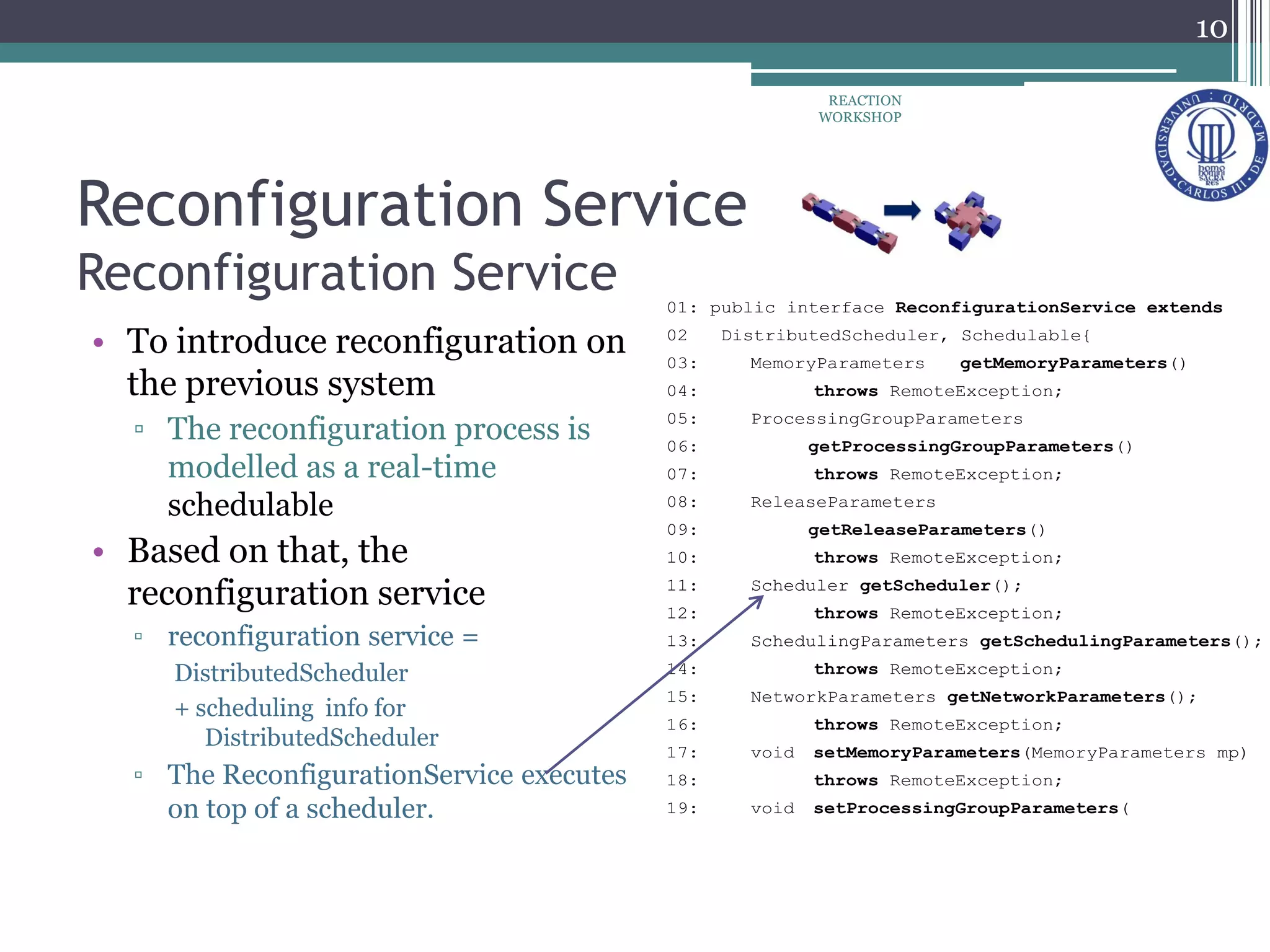Reconfiguration Service
Reconfiguration Service
• To introduce reconfiguration on
the previous system
▫ The reconfiguration process is
modelled as a real-time
schedulable
• Based on that, the
reconfiguration service
▫ reconfiguration service =
DistributedScheduler
+ scheduling info for
DistributedScheduler
▫ The ReconfigurationService executes
on top of a scheduler.
01: public interface ReconfigurationService extends
02 DistributedScheduler, Schedulable{
03: MemoryParameters getMemoryParameters()
04: throws RemoteException;
05: ProcessingGroupParameters
06: getProcessingGroupParameters()
07: throws RemoteException;
08: ReleaseParameters
09: getReleaseParameters()
10: throws RemoteException;
11: Scheduler getScheduler();
12: throws RemoteException;
13: SchedulingParameters getSchedulingParameters();
14: throws RemoteException;
15: NetworkParameters getNetworkParameters();
16: throws RemoteException;
17: void setMemoryParameters(MemoryParameters mp)
18: throws RemoteException;
19: void setProcessingGroupParameters(
10
REACTION
WORKSHOP
 