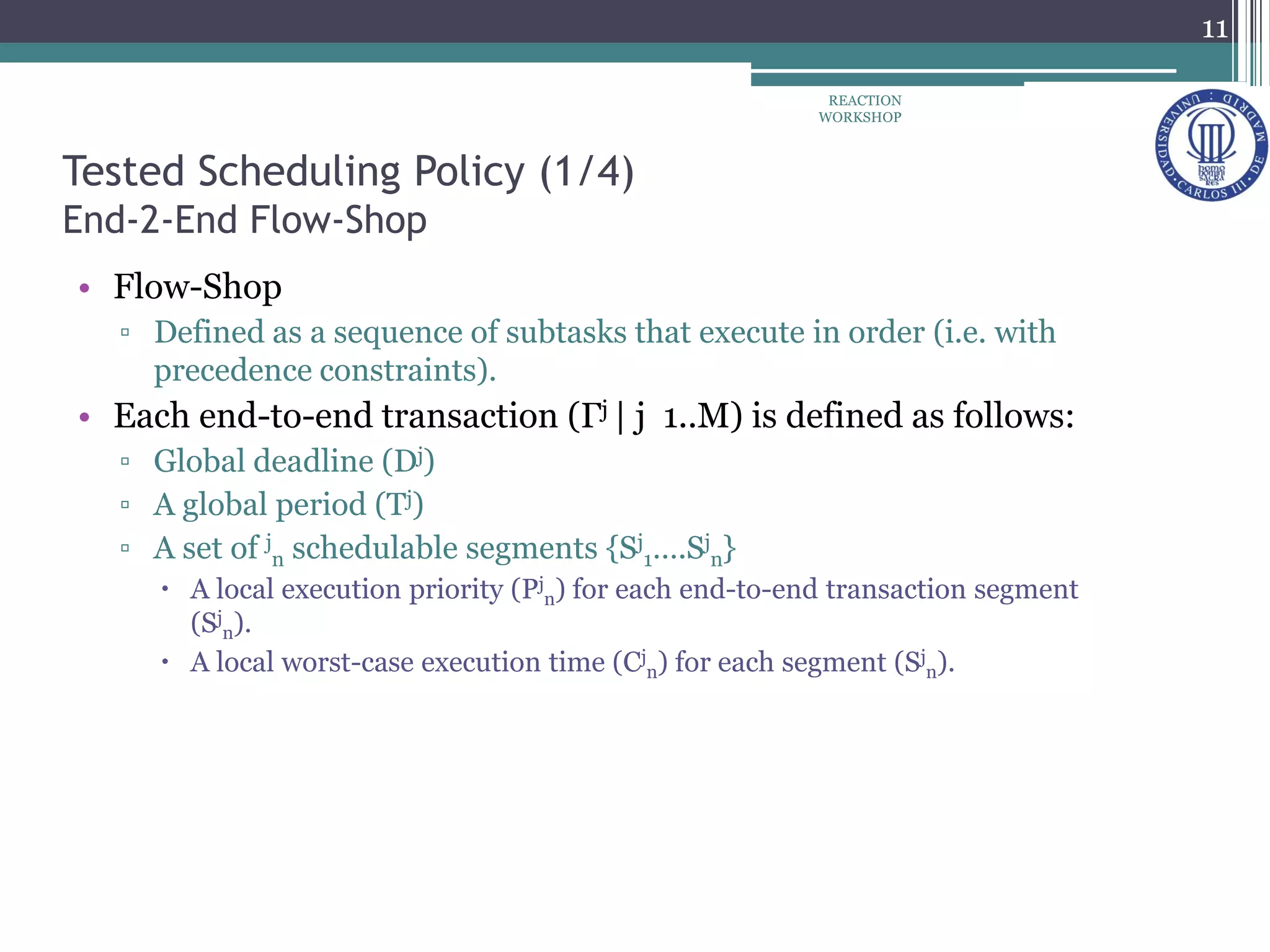 Tested Scheduling Policy (1/4)
End-2-End Flow-Shop
• Flow-Shop
▫ Defined as a sequence of subtasks that execute in order (i.e. with
precedence constraints).
• Each end-to-end transaction (Γj | j 1..M) is defined as follows:
▫ Global deadline (Dj)
▫ A global period (Tj)
▫ A set of j
n schedulable segments {Sj
1….Sj
n}
 A local execution priority (Pj
n) for each end-to-end transaction segment
(Sj
n).
 A local worst-case execution time (Cj
n) for each segment (Sj
n).
11
REACTION
WORKSHOP
 