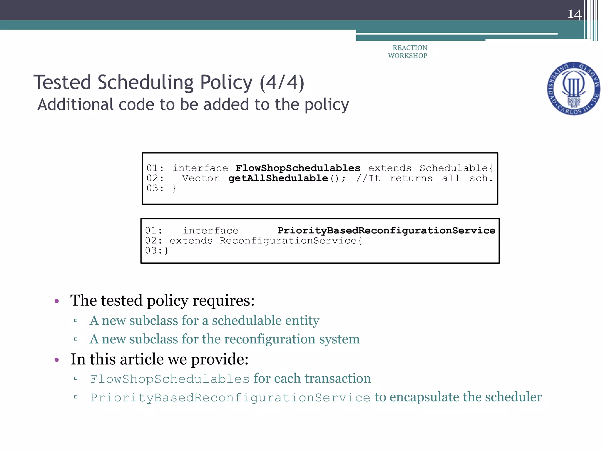 Tested Scheduling Policy (4/4)
Additional code to be added to the policy
01: interface FlowShopSchedulables extends Schedulable{
02: Vector getAllShedulable(); //It returns all sch.
03: }
01: interface PriorityBasedReconfigurationService
02: extends ReconfigurationService{
03:}
• The tested policy requires:
▫ A new subclass for a schedulable entity
▫ A new subclass for the reconfiguration system
• In this article we provide:
▫ FlowShopSchedulables for each transaction
▫ PriorityBasedReconfigurationService to encapsulate the scheduler
REACTION
WORKSHOP
14
 