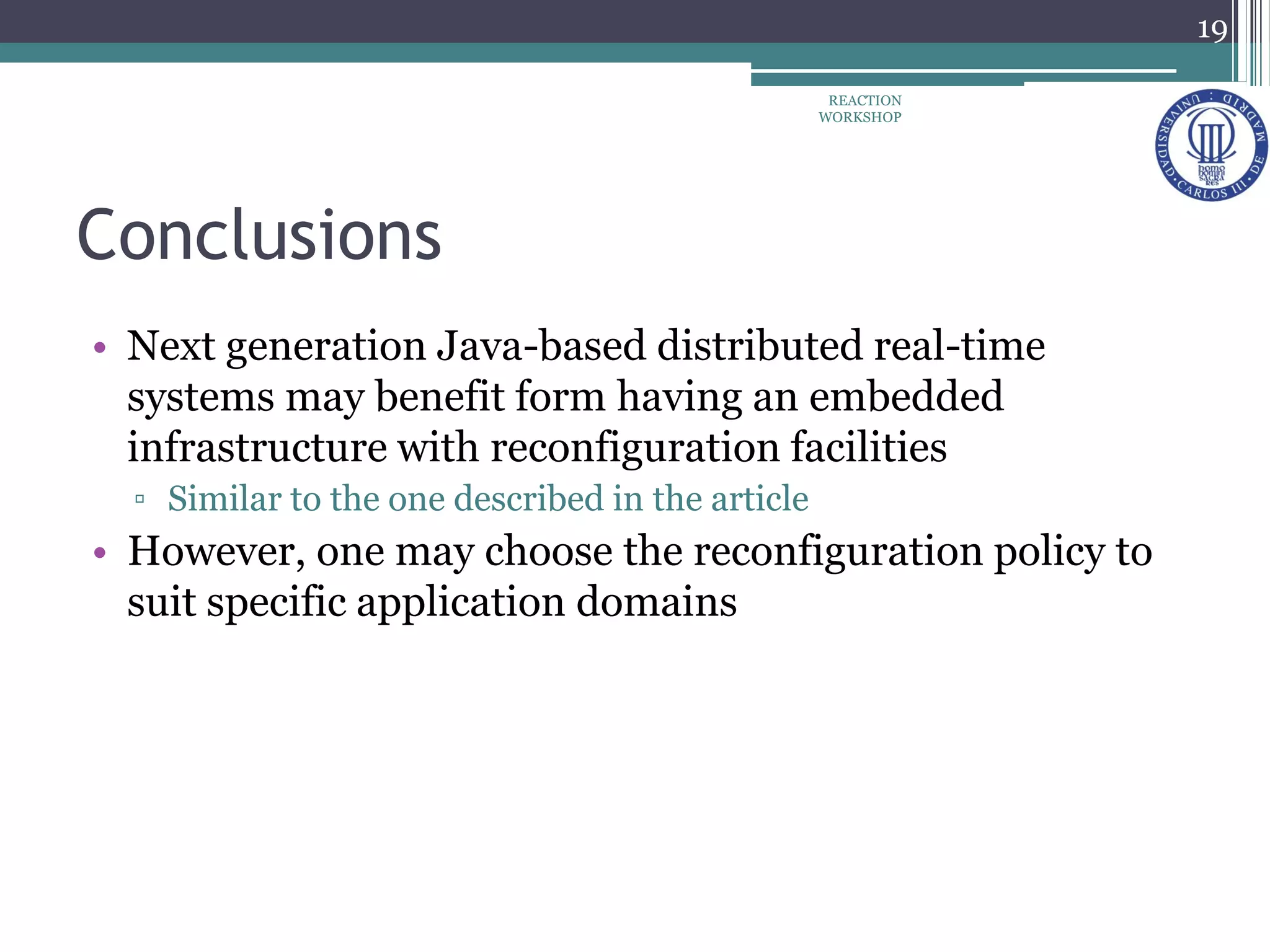 Conclusions
• Next generation Java-based distributed real-time
systems may benefit form having an embedded
infrastructure with reconfiguration facilities
▫ Similar to the one described in the article
• However, one may choose the reconfiguration policy to
suit specific application domains
19
REACTION
WORKSHOP
 