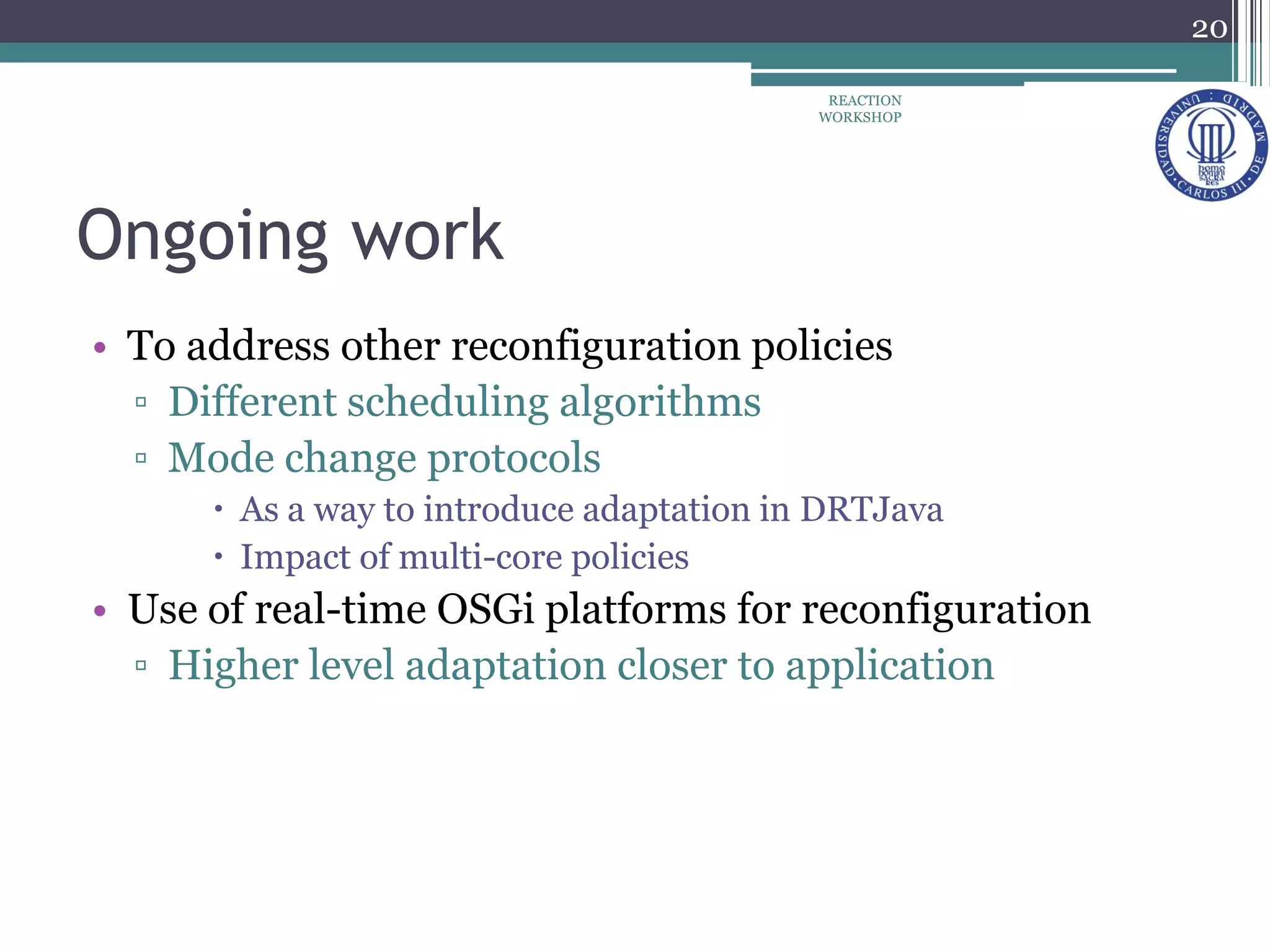 Ongoing work
• To address other reconfiguration policies
▫ Different scheduling algorithms
▫ Mode change protocols
 As a way to introduce adaptation in DRTJava
 Impact of multi-core policies
• Use of real-time OSGi platforms for reconfiguration
▫ Higher level adaptation closer to application
20
REACTION
WORKSHOP
 