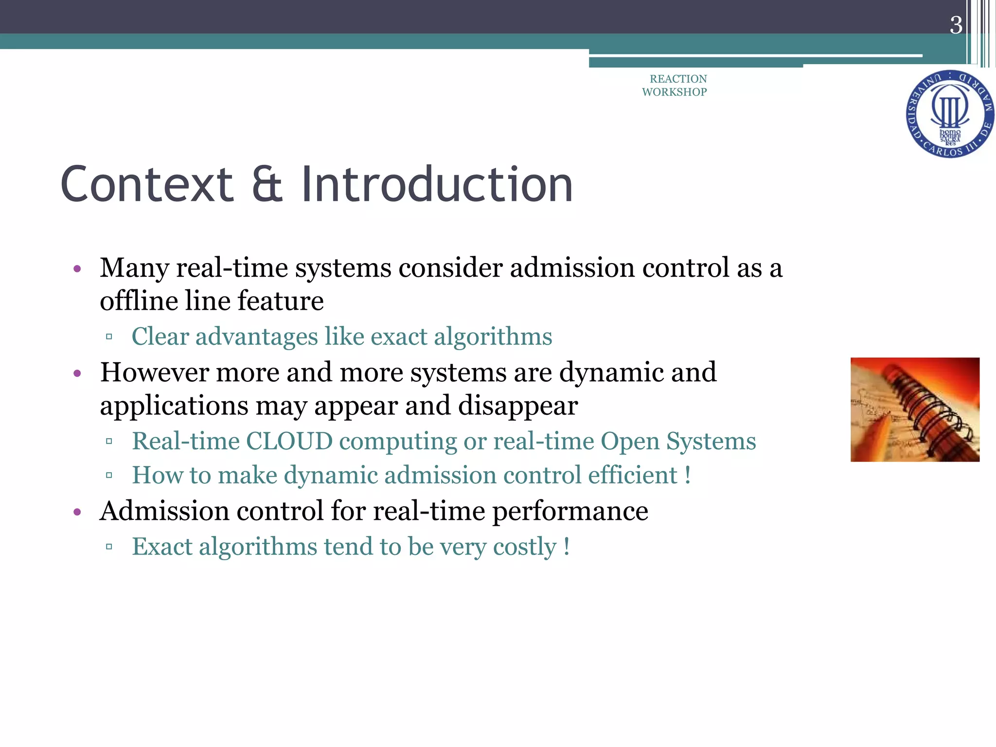 Context & Introduction
• Many real-time systems consider admission control as a
offline line feature
▫ Clear advantages like exact algorithms
• However more and more systems are dynamic and
applications may appear and disappear
▫ Real-time CLOUD computing or real-time Open Systems
▫ How to make dynamic admission control efficient !
• Admission control for real-time performance
▫ Exact algorithms tend to be very costly !
3
REACTION
WORKSHOP
 