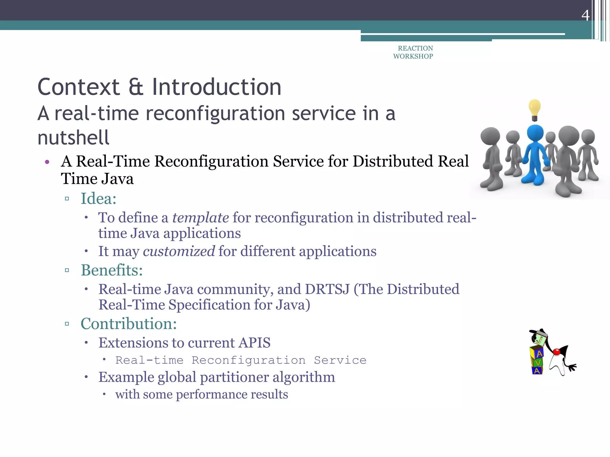 Context & Introduction
A real-time reconfiguration service in a
nutshell
• A Real-Time Reconfiguration Service for Distributed Real-
Time Java
▫ Idea:
 To define a template for reconfiguration in distributed real-
time Java applications
 It may customized for different applications
▫ Benefits:
 Real-time Java community, and DRTSJ (The Distributed
Real-Time Specification for Java)
▫ Contribution:
 Extensions to current APIS
 Real-time Reconfiguration Service
 Example global partitioner algorithm
 with some performance results
REACTION
WORKSHOP
4
 