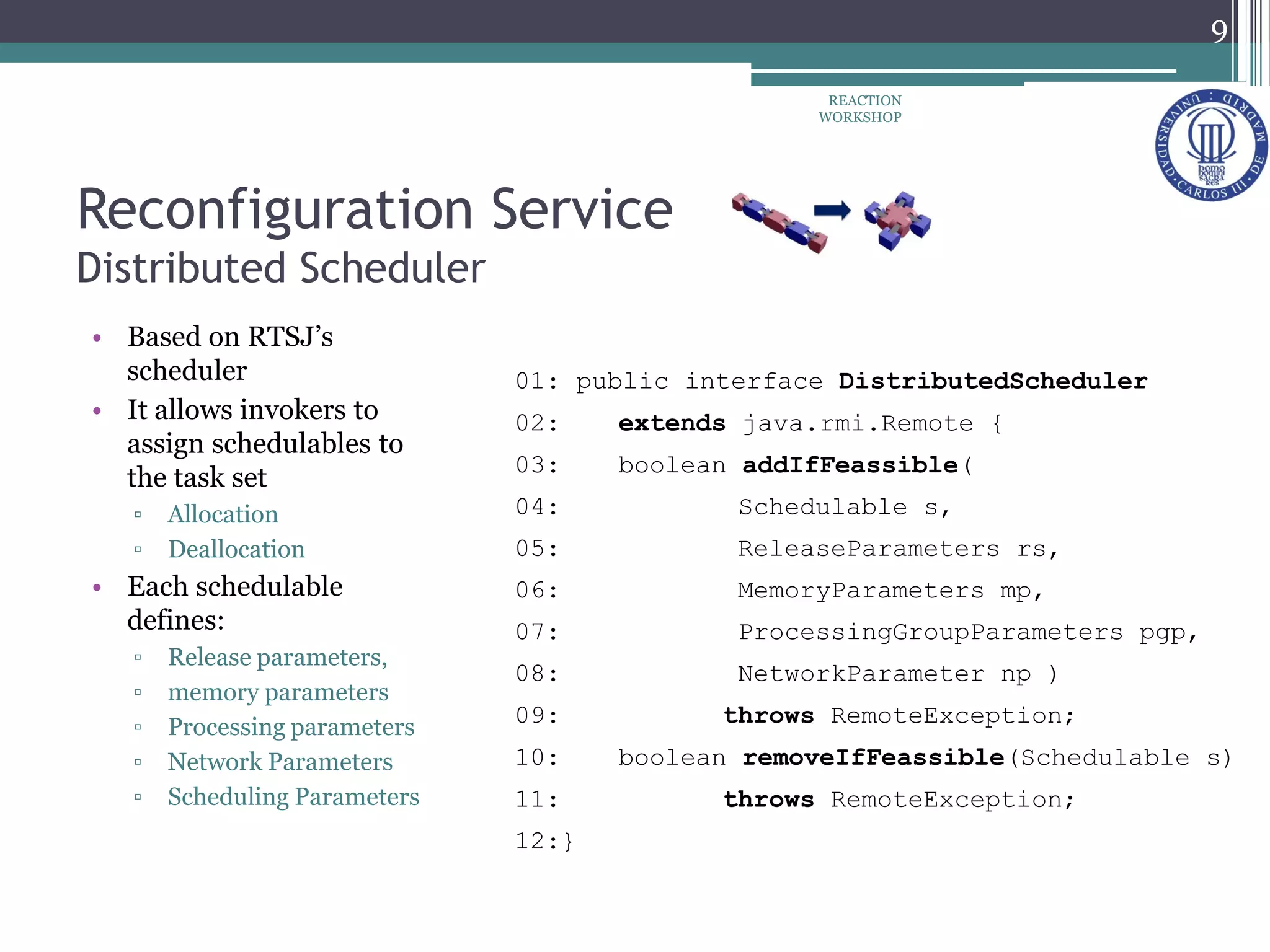 Reconfiguration Service
Distributed Scheduler
• Based on RTSJ’s
scheduler
• It allows invokers to
assign schedulables to
the task set
▫ Allocation
▫ Deallocation
• Each schedulable
defines:
▫ Release parameters,
▫ memory parameters
▫ Processing parameters
▫ Network Parameters
▫ Scheduling Parameters
01: public interface DistributedScheduler
02: extends java.rmi.Remote {
03: boolean addIfFeassible(
04: Schedulable s,
05: ReleaseParameters rs,
06: MemoryParameters mp,
07: ProcessingGroupParameters pgp,
08: NetworkParameter np )
09: throws RemoteException;
10: boolean removeIfFeassible(Schedulable s)
11: throws RemoteException;
12:}
9
REACTION
WORKSHOP
 
