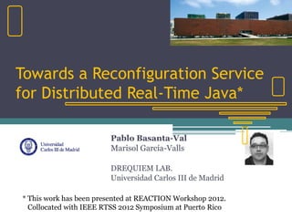 Towards a Reconfiguration Service
for Distributed Real-Time Java*
Pablo Basanta-Val
Marisol García-Valls
DREQUIEM LAB.
Universidad Carlos III de Madrid
* This work has been presented at REACTION Workshop 2012.
Collocated with IEEE RTSS 2012 Symposium at Puerto Rico
 