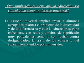 ¿Qué implicaciones tiene que la educación sea considerada como un derecho universal? La escuela universal implica tratar a alumnos agrupados, plantea el problema de la diversidad y de la diferencia  en  y  ante  la educación supone enfrentarse con retos y ámbitos de significado muy polivalentes como lo son luchar contra desigualdades, la crisis de los valores y del conocimiento tenidos por universales. 