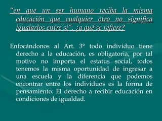 “ en que un ser humano reciba la misma educación que cualquier otro no significa igualarlos entre si”, ¿a qué se refiere? Enfocándonos al Art. 3° todo individuo tiene derecho a la educación, es obligatoria, por tal motivo no importa el estatus social, todos tenemos la misma oportunidad de ingresar a una escuela y la diferencia que podemos encontrar entre los individuos es la forma de pensamiento. El derecho a recibir educación en condiciones de igualdad. 