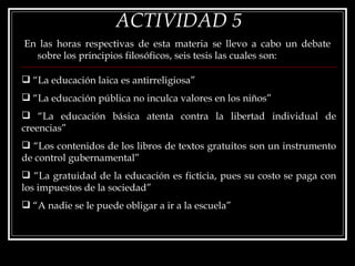 ACTIVIDAD 5 En las horas respectivas de esta materia se llevo a cabo un debate sobre los principios filosóficos, seis tesis las cuales son:  “ La educación laica es antirreligiosa” “ La educación pública no inculca valores en los niños” “ La educación básica atenta contra la libertad individual de creencias” “ Los contenidos de los libros de textos gratuitos son un instrumento de control gubernamental” “ La gratuidad de la educación es ficticia, pues su costo se paga con los impuestos de la sociedad” “ A nadie se le puede obligar a ir a la escuela”  