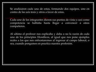 Se analizaron cada una de estas, formando dos equipos, uno en contra de las seis tesis y otros a favor de estas. Cada uno de los integrantes dieron sus puntos de vista y casi como competencia se hablaba hasta llegar a convencer a otros compañeros.  Al ultimo el profesor nos explicaba y daba o no la razón de cada uno de los principios filosóficos, al igual que nos pone ejemplos reales a los que nos enfrentaremos al ingresar al campo laboral, o sea, cuando pongamos en practica nuestra profesión. 