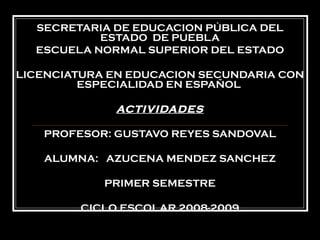 SECRETARIA DE EDUCACION PÚBLICA DEL ESTADO  DE PUEBLA ESCUELA NORMAL SUPERIOR DEL ESTADO LICENCIATURA EN EDUCACION SECUNDARIA CON ESPECIALIDAD EN ESPAÑOL  ACTIVIDADES PROFESOR: GUSTAVO REYES SANDOVAL ALUMNA:  AZUCENA MENDEZ SANCHEZ PRIMER SEMESTRE CICLO ESCOLAR 2008-2009 