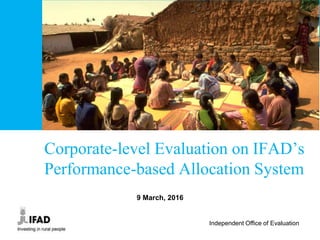 Independent Office of Evaluation
Corporate-level Evaluation on IFAD’s
Performance-based Allocation System
9 March, 2016
 