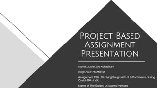 Project Based
Assignment
Presentation
Name: Justin Joy Kakashary
Regn.no.21MCMR105
Assignment Title : Studying the growth of E-Commerce during
Covid-19 in India
Name of The Guide : Dr. Swetha Parivara
 