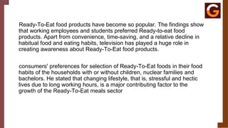Ready-To-Eat food products have become so popular. The findings show
that working employees and students preferred Ready-to-eat food
products. Apart from convenience, time-saving, and a relative decline in
habitual food and eating habits, television has played a huge role in
creating awareness about Ready-To-Eat food products.
consumers' preferences for selection of Ready-To-Eat foods in their food
habits of the households with or without children, nuclear families and
bachelors. He stated that changing lifestyle, that is, stressful and hectic
lives due to long working hours, is a major contributing factor to the
growth of the Ready-To-Eat meals sector
 