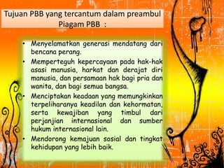 Tujuan PBB yang tercantum dalam preambul
Piagam PBB :
• Menyelamatkan generasi mendatang dari
bencana perang.
• Memperteguh kepercayaan pada hak-hak
asasi manusia, harkat dan derajat diri
manusia, dan persamaan hak bagi pria dan
wanita, dan bagi semua bangsa.
• Menciptakan keadaan yang memungkinkan
terpeliharanya keadilan dan kehormatan,
serta kewajiban yang timbul dari
perjanjian internasional dan sumber
hukum internasional lain.
• Mendorong kemajuan sosial dan tingkat
kehidupan yang lebih baik.
 