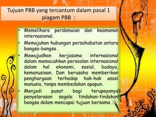 Tujuan PBB yang tercantum dalam pasal 1
piagam PBB :
• Memelihara perdamaian dan keamanan
internasional.
• Memajukan hubungan persahabatan antara
bangsa-bangsa .
• Mewujudkan kerjasama internasional
dalam memecahkan persoalan internasional
dalam hal ekonomi, sosial, budaya,
kemanusiaan. Dan berusaha memberikan
penghargaan terhadap hak-hak asasi
manusia, tanpa membedakan apapun.
• Menjadi pusat bagi terupayanya
penyelarasan segala tindakan-tindakan
bangsa dalam mencapai tujuan bersama .
 