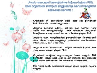 • Organisasi ini bersendikan pada asas-asas persamaan
kedaulatan dari semua anggotanya.
• Anggota Menjamin adanya hak-hak dan manfaat yang
timbul dari keanggotaannya akan memenuhi kewajiban-
kewajibannya yang sesuai dan setia kepada piagam PBB.
• Anggota akan menyelesaikan persengketaan internasional
secar damai tanpa menggangu perdamaian dan keamanan
internasional, serta keadilan.
• Anggota akan memberikan segala bantuan kepada PBB
yang sesuai dengan piagam PBB.
• Organisasi menjamin negara-negara bukan anggota PBB
bertindak sesuai asas-asas sejauh mungkin bila dianggap
perlu untuk perdamaian dan keamanan internasional.
• PBB tidak boleh mencampuri urusan dalam negeri, negara
anggota.
 