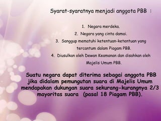 Syarat-syaratnya menjadi anggota PBB :
1. Negara merdeka.
2. Negara yang cinta damai.
3. Sanggup mematuhi ketentuan-ketentuan yang
tercantum dalam Piagam PBB.
4. Diusulkan oleh Dewan Keamanan dan disahkan oleh
Majelis Umum PBB.
Suatu negara dapat diterima sebagai anggota PBB
jika didalam pemungutan suara di Majelis Umum
mendapakan dukungan suara sekurang-kurangnya 2/3
mayoritas suara (pasal 18 Piagam PBB).
 