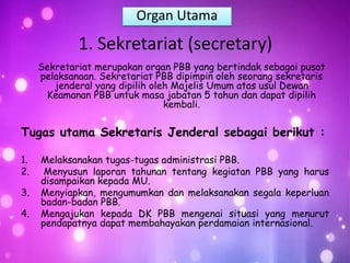 1. Sekretariat (secretary)
Sekretariat merupakan organ PBB yang bertindak sebagai pusat
pelaksanaan. Sekretariat PBB dipimpin oleh seorang sekretaris
jenderal yang dipilih oleh Majelis Umum atas usul Dewan
Keamanan PBB untuk masa jabatan 5 tahun dan dapat dipilih
kembali.
Tugas utama Sekretaris Jenderal sebagai berikut :
1. Melaksanakan tugas-tugas administrasi PBB.
2. Menyusun laporan tahunan tentang kegiatan PBB yang harus
disampaikan kepada MU.
3. Menyiapkan, mengumumkan dan melaksanakan segala keperluan
badan-badan PBB.
4. Mengajukan kepada DK PBB mengenai situasi yang menurut
pendapatnya dapat membahayakan perdamaian internasional.
Organ Utama
 