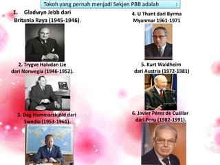 Tokoh yang pernah menjadi Sekjen PBB adalah :
1. Gladwyn Jebb dari
Britania Raya (1945-1946).
3. Dag Hammarskjöld dari
Swedia (1953-1961).
2. Trygve Halvdan Lie
dari Norwegia (1946-1952).
4. U Thant dari Byrma
Myanmar 1961-1971
5. Kurt Waldheim
dari Austria (1972-1981)
6. Javier Pérez de Cuéllar
dari Peru (1982-1991).
 