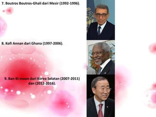 7. Boutros Boutros-Ghali dari Mesir (1992-1996).
8. Kofi Annan dari Ghana (1997-2006).
9. Ban Ki-moon dari Korea Selatan (2007-2011)
dan (2012-2016).
 