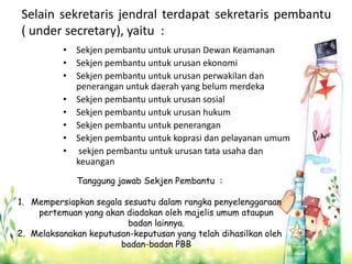 Selain sekretaris jendral terdapat sekretaris pembantu
( under secretary), yaitu :
• Sekjen pembantu untuk urusan Dewan Keamanan
• Sekjen pembantu untuk urusan ekonomi
• Sekjen pembantu untuk urusan perwakilan dan
penerangan untuk daerah yang belum merdeka
• Sekjen pembantu untuk urusan sosial
• Sekjen pembantu untuk urusan hukum
• Sekjen pembantu untuk penerangan
• Sekjen pembantu untuk koprasi dan pelayanan umum
• sekjen pembantu untuk urusan tata usaha dan
keuangan
Tanggung jawab Sekjen Pembantu :
1. Mempersiapkan segala sesuatu dalam rangka penyelenggaraan
pertemuan yang akan diadakan oleh majelis umum ataupun
badan lainnya.
2. Melaksanakan keputusan-keputusan yang telah dihasilkan oleh
badan-badan PBB
 