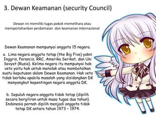 3. Dewan Keamanan (security Council)
Dewan Keamanan mempunyai anggota 15 negara.
a. Lima negara anggota tetap (the Big Five) yakni
Inggris, Perancis, RRC, Amerika Serikat, dan Uni
Sovyet (Rusia). Kelima negara itu mempunyai hak
veto yaitu hak untuk menolak atau membatalkan
suatu keputusan dalam Dewan Keamanan. Hak veto
tidak berlaku apabila masalah yang disidangkan DK
menyangkut kepentingan negara anggota DK.
b. Sepuluh negara anggota tidak tetap (dipilih
secara bergiliran untuk masa tugas dua tahun).
Indonesia pernah dipilih menjadi anggota tidak
tetap DK antara tahun 1973 – 1974.
Dewan ini memiliki tugas pokok memelihara atau
mempertahankan perdamaian dan keamanan internasional
 