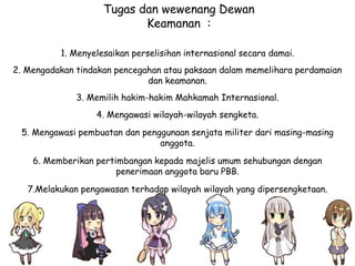 1. Menyelesaikan perselisihan internasional secara damai.
2. Mengadakan tindakan pencegahan atau paksaan dalam memelihara perdamaian
dan keamanan.
3. Memilih hakim-hakim Mahkamah Internasional.
4. Mengawasi wilayah-wilayah sengketa.
5. Mengawasi pembuatan dan penggunaan senjata militer dari masing-masing
anggota.
6. Memberikan pertimbangan kepada majelis umum sehubungan dengan
penerimaan anggota baru PBB.
7.Melakukan pengawasan terhadap wilayah wilayah yang dipersengketaan.
Tugas dan wewenang Dewan
Keamanan :
 