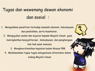 Tugas dan wewenang dewan ekonomi
dan sosial :
1. Mengadakan penelitian terhadap masalah ekonomi, kebudayaan,
dan pendidikan, serta kesehatan .
2. Mengajukan usulan dan anjuran kepada Majelis Umum guna
meningkatkan kesejahteraan , kebudayaan, dan penghargaan
hak-hak asasi manusia
3. Mengkoordinasikan kegiatan badan khusus PBB
4. Melaksanakan tugas-tugas sebagaimana ditentukan dalam
sidang Majelis Umum
 