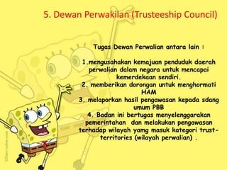 5. Dewan Perwakilan (Trusteeship Council)
Tugas Dewan Perwalian antara lain :
1.mengusahakan kemajuan penduduk daerah
perwalian dalam negara untuk mencapai
kemerdekaan sendiri.
2. memberikan dorongan untuk menghormati
HAM
3. melaporkan hasil pengawasan kepada sdang
umum PBB
4. Badan ini bertugas menyelenggarakan
pemerintahan dan melakukan pengawasan
terhadap wilayah yamg masuk kategori trust-
territories (wilayah perwalian) .
 