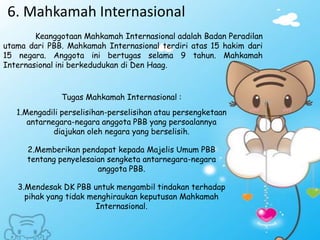 6. Mahkamah Internasional
Keanggotaan Mahkamah Internasional adalah Badan Peradilan
utama dari PBB. Mahkamah Internasional terdiri atas 15 hakim dari
15 negara. Anggota ini bertugas selama 9 tahun. Mahkamah
Internasional ini berkedudukan di Den Haag.
Tugas Mahkamah Internasional :
1.Mengadili perselisihan-perselisihan atau persengketaan
antarnegara-negara anggota PBB yang persoalannya
diajukan oleh negara yang berselisih.
2.Memberikan pendapat kepada Majelis Umum PBB
tentang penyelesaian sengketa antarnegara-negara
anggota PBB.
3.Mendesak DK PBB untuk mengambil tindakan terhadap
pihak yang tidak menghiraukan keputusan Mahkamah
Internasional.
 