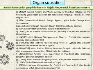 Organ subsidier
a) UNRWA (United Nations and Works Agency for Palestine Refugees in The
Near East), yaitu Badan Bantuan dan kerja untuk Pengungsi Palesina di Timur
Tengah, serta
b) IAEA (International Atomic Energy Agency), yaitu Badan Tenaga Atom
Internasional.
Organ subsidier dibawah naungan Dewan Keamanan sebagai berikut :
a) MSC(Military Staff Committe) atau komite staf militer
b) UNIFIL(United Nations Intern Forces in Lebanon) atau pasukan sementara
PBB di libanon
c) UNDOF(United Nations Disengagement Observer Forces) atau pasukan
peninjau pemisah Militer PBB
d) UNFICYP(United Nations Peace-keeping forces in Cyprus) atau pasukan
pemeliharaan perdamaian PBB di cyprus
e) UNMOGIP(United Nations Military Observer Group in India adn Pakistan)
atau kelompok peninjau militer PBB di india dan pakistan
f) UNTSO(United Nations Truce Supervision in Palestine) atau Organisasi
pengawas gencatan senjata di palestin
g) UNEF(United Nations Emergency Forces) atau pasukan keamanan PBB
h) UNOC(United Nations Operation for Congo)
i) ICCS(International Commission for Control and Supervision) atau komisi
internasional untuk pengawasan dan supervisi
Adalah Badan-badan yang didirikan oleh Majelis Umum untuk keperluan tertentu
 