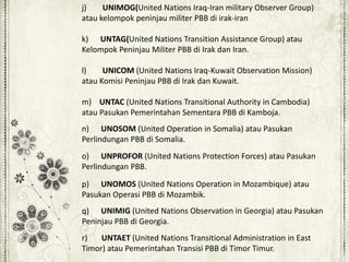 j) UNIMOG(United Nations Iraq-Iran military Observer Group)
atau kelompok peninjau militer PBB di irak-iran
k) UNTAG(United Nations Transition Assistance Group) atau
Kelompok Peninjau Militer PBB di Irak dan Iran.
l) UNICOM (United Nations Iraq-Kuwait Observation Mission)
atau Komisi Peninjau PBB di Irak dan Kuwait.
m) UNTAC (United Nations Transitional Authority in Cambodia)
atau Pasukan Pemerintahan Sementara PBB di Kamboja.
n) UNOSOM (United Operation in Somalia) atau Pasukan
Perlindungan PBB di Somalia.
o) UNPROFOR (United Nations Protection Forces) atau Pasukan
Perlindungan PBB.
p) UNOMOS (United Nations Operation in Mozambique) atau
Pasukan Operasi PBB di Mozambik.
q) UNIMIG (United Nations Observation in Georgia) atau Pasukan
Peninjau PBB di Georgia.
r) UNTAET (United Nations Transitional Administration in East
Timor) atau Pemerintahan Transisi PBB di Timor Timur.
 