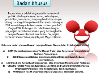 Badan Khusus
Beberapa badan khusus dibawah naungan Dewan Ekonomi dan Sosial sebagai berikut :
a) GATT (General Agreement on Tariffs and Trade) atau Persetujuan Umum tetnag
Tarif dan Perdagangan.
b) ILO (International Labour Organization) atau Organisasi Buruh Sedunia
(Internasional).
c) FAO (Food and Agricultural Organization) atau Organisasi Makanan dan Pertanian.
d) UNESCO (United Nations Educational, Scientific, and Cultural Organization) atau
Organisasi Pendidikan, Ilmu Pengetahuan, dan Kebudayaan.
e) WHO (Worl Health Organization) atau Organisasi Kesehatan Sedunia.
Badan khusus adalah organisasi internasional
publik dibidang ekonomi, sosial, kebudayaan,
pendidikan, kesehatan, dan yang berkaitan dengan
bidang itu yang ditempatkan dalam suatu hubungan
PBB sesuai dengan ketentuan-ketentuan pasal 63
Piagan PBB. Hubungan itu dilkakukan dengan
perjanjian antarbadan khusus yang bersangkutan
dengan Dewan Ekonomi dan Sosial. Perjanjian
tersebut memerlukan persetujuan Majelis Umum.
 