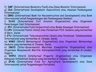 f) IMF (International Monetary Fund) atau Dana Moneter Internasional.
g) IDA (International Development Association) atau Asosiasi Pembangunan
Internasional.
h) IBRD (International Bank for Reconstruction and Development) atau Bank
Internasional untuk Pengembangan dan Pembangunan Kembali.
i) ICAO (International Civil Aviation Organization) atau Organisasi
Penerbangan Sipil Internasional.
j) IFC (International Fund Corporation) atau Badan Keuangan Internasional.
k) UPU (Universal Postal Union) atau Perssatuan POS Sedunia yang bermarkas
di Bern, Swiss.
l) ITU (International Telecomunication Union) atau Persatuan Telekomunikasi
Internasional yang bermarkas di Jenewa, Swiss.
m) WMO (World Meteorogical Organization) atau Organisasi Meteorologi
Sedunia yang bermarkas di Jenewa, Swiss.
n) IMCO (Inter-Govermental Maritime Consultative Organization) atau
Organisasi Musyawarah Maritim Antarpemerintah yang bermarkas di London,
Inggris.
o) WIPO (World Intellectual Property Organization) atau Organisasi
Kekayaan Intelektual Sedunia yang bermarkas di Jenewa, Swiss.
p) IFAD (International Fund for Agriculture Development) atau Dana
Internasional untuk Pengembangan Pertanian)
 