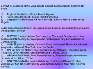 Berikut ini beberapa komisi yang berada dibawah naungan Dewan Ekonomi dan
Sosial.
a) Regional Comissions : Komisi-komisi Regional.
b) Functional Comissions : Komisi-komisi Fungsional
c) Sessionaf –standing and Ad-hoc Comitees : Komite-komite sidang tetap
Majelis.
Badan-badan khusus dibawah kerjasama Dewan Ekonomi dan Sosial dengan Majelis
Umum sebagai berikut :
a) UNCTAD (United Nations Conference on Trade and Development) atau
Konferensi PBB tentang Perdagangan dan Pembangunan yang berkedudukan di
Jenewa, Swiss.
b) UNICEF (United Nations Childern’s Fund) atau Dana PBB untuk Anak-anak
yang berkedudukan di New York, Amerika Serikat.
c) UNHCR (United Nations High Comissioner for Refugees) atau Komisaaris
Tinggi PBB untuk Pengungsi yang bermarkas di Jenewa, Swiss.
d) WFP (UN-FAO World Food Programme) atau Program Pangan Sedunia yang
berkedudukan di Roma, Italia.
e) UNITAR (United Nations Institute for Training and Research) atau
Lembaga Latihan dan Penelitian PBB yang berkedudukan di New York, Amerika
Serikat.
 