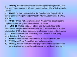 f) UNDP (United Nations Industrial Development Programme) atau
Program Pengembangan PBB yang berkedudukan di New York, Amerika
Serikat.
g) UNIDO (United Nations Industrial Development Organization)
atau Organisasi Pengembangan Industri PBB yang bermarkas di Wina,
Austria
h) UNEP (United Nations Environment Programme) atau Program
Lingkungan PBB yang bermarkas di Nairobi, Kenya.
i) UNHHSF (United Nations Habitat and Human Settlements
Foundation) yang berkedudukan di New York, Amerika Serikat. Badan
ini dibentuk UNEP untuk menangani pelaksanaan teknis serta dananya.
j) UNU (United Nations University) atau Universitas PBB yang
berkedudukan di Tokyo, Jepang.
k) UNSF (United Nations Special Fund) atau Dana Khusus PBB
l) WFC ( World Food Council) dewan makanan dunia.
m) UNFPA (United Nations Fund for population Activities) atau dana
untuk kegiatan kependudukan PBB yang bermarkas di new york .
 