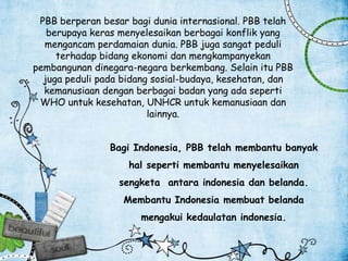 PBB berperan besar bagi dunia internasional. PBB telah
berupaya keras menyelesaikan berbagai konflik yang
mengancam perdamaian dunia. PBB juga sangat peduli
terhadap bidang ekonomi dan mengkampanyekan
pembangunan dinegara-negara berkembang. Selain itu PBB
juga peduli pada bidang sosial-budaya, kesehatan, dan
kemanusiaan dengan berbagai badan yang ada seperti
WHO untuk kesehatan, UNHCR untuk kemanusiaan dan
lainnya.
Bagi Indonesia, PBB telah membantu banyak
hal seperti membantu menyelesaikan
sengketa antara indonesia dan belanda.
Membantu Indonesia membuat belanda
mengakui kedaulatan indonesia.
 