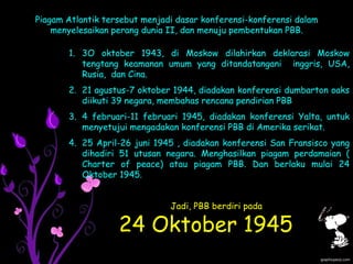 Piagam Atlantik tersebut menjadi dasar konferensi-konferensi dalam
menyelesaikan perang dunia II, dan menuju pembentukan PBB.
1. 3O oktober 1943, di Moskow dilahirkan deklarasi Moskow
tengtang keamanan umum yang ditandatangani inggris, USA,
Rusia, dan Cina.
2. 21 agustus-7 oktober 1944, diadakan konferensi dumbarton oaks
diikuti 39 negara, membahas rencana pendirian PBB
3. 4 februari-11 februari 1945, diadakan konferensi Yalta, untuk
menyetujui mengadakan konferensi PBB di Amerika serikat.
4. 25 April-26 juni 1945 , diadakan konferensi San Fransisco yang
dihadiri 51 utusan negara. Menghasilkan piagam perdamaian (
Charter of peace) atau piagam PBB. Dan berlaku mulai 24
Oktober 1945.
Jadi, PBB berdiri pada
24 Oktober 1945
 