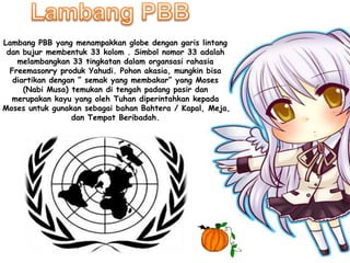 Lambang PBB yang menampakkan globe dengan garis lintang
dan bujur membentuk 33 kolom . Simbol nomor 33 adalah
melambangkan 33 tingkatan dalam organsasi rahasia
Freemasonry produk Yahudi. Pohon akasia, mungkin bisa
diartikan dengan ” semak yang membakar” yang Moses
(Nabi Musa) temukan di tengah padang pasir dan
merupakan kayu yang oleh Tuhan diperintahkan kepada
Moses untuk gunakan sebagai bahan Bahtera / Kapal, Meja,
dan Tempat Beribadah.
 