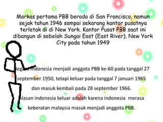 Markas pertama PBB berada di San Francisco, namun
sejak tahun 1946 sampai sekarang kantor pusatnya
terletak di di New York. Kantor Pusat PBB saat ini
dibangun di sebelah Sungai East (East River), New York
City pada tahun 1949
Negara Indonesia menjadi anggota PBB ke-60 pada tanggal 27
september 1950, tetapi keluar pada tanggal 7 januari 1965
dan masuk kembali pada 28 september 1966.
Alasan indonesia keluar adalah karena indonesia merasa
keberatan malaysia masuk menjadi anggota PBB.
 
