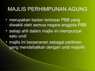 MAJLIS PERHIMPUNAN AGUNG
• merupakan badan terbesar PBB yang
diwakili oleh semua negara anggota PBB
• setiap ahli dalam majlis ini mempunyai
satu undi
• majlis ini berperanan sebagai parlimen
yang mendebatkan dengan undi majoriti
 