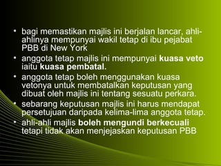• bagi memastikan majlis ini berjalan lancar, ahli-
ahlinya mempunyai wakil tetap di ibu pejabat
PBB di New York
• anggota tetap majlis ini mempunyai kuasa veto
iaitu kuasa pembatal.
• anggota tetap boleh menggunakan kuasa
vetonya untuk membatalkan keputusan yang
dibuat oleh majlis ini tentang sesuatu perkara.
• sebarang keputusan majlis ini harus mendapat
persetujuan daripada kelima-lima anggota tetap.
• ahli-ahli majlis boleh mengundi berkecuali
tetapi tidak akan menjejaskan keputusan PBB
 